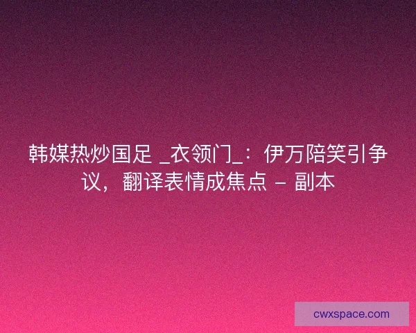 韩媒热炒国足 _衣领门_：伊万陪笑引争议，翻译表情成焦点 - 副本