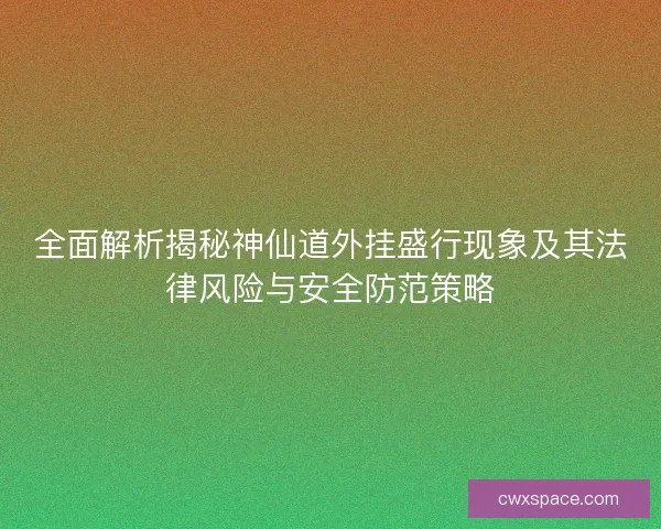 全面解析揭秘神仙道外挂盛行现象及其法律风险与安全防范策略