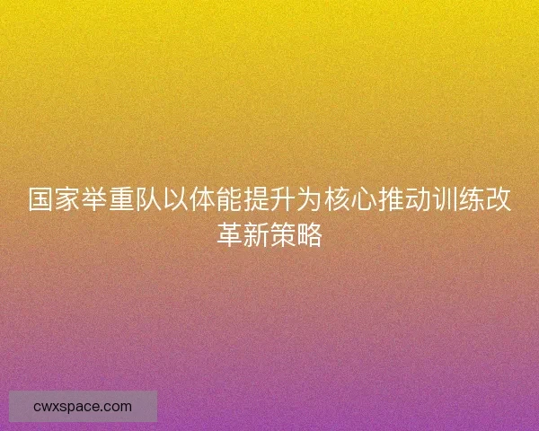国家举重队以体能提升为核心推动训练改革新策略