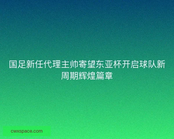 国足新任代理主帅寄望东亚杯开启球队新周期辉煌篇章