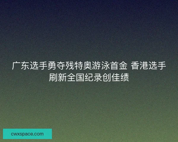 广东选手勇夺残特奥游泳首金 香港选手刷新全国纪录创佳绩