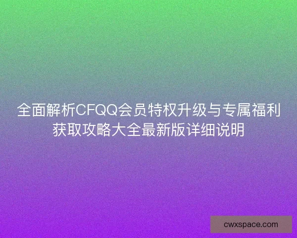 全面解析CFQQ会员特权升级与专属福利获取攻略大全最新版详细说明